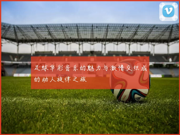 足球华彩音乐的魅力与激情交织成的动人旋律之旅