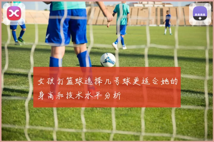 女孩打篮球选择几号球更适合她的身高和技术水平分析