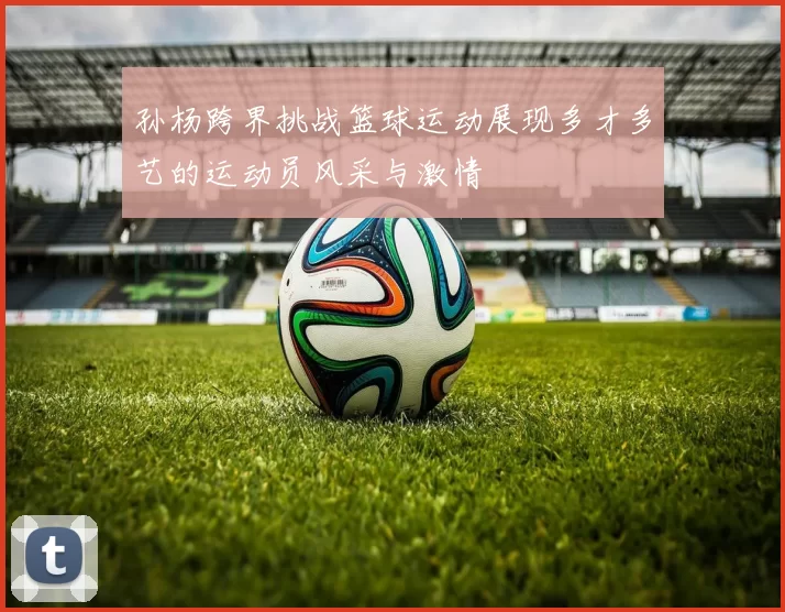 孙杨跨界挑战篮球运动展现多才多艺的运动员风采与激情