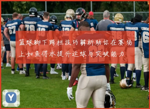 篮球脚下跨栏技巧解析助你在赛场上如鱼得水提升运球与突破能力