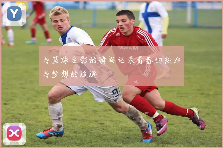 与篮球合影的瞬间记录青春的热血与梦想的追逐